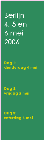 Tekstvak: Berlijn 
4, 5 en 
6 mei 
2006 
 
Dag 1: 
donderdag 4 mei  
           

Dag 2: 
vrijdag 5 mei                 
 
Dag 3: 
zaterdag 6 mei
 
